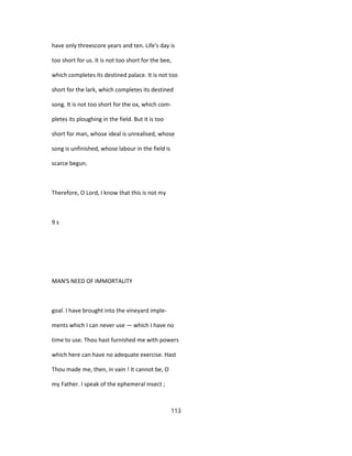 have only threescore years and ten. Life's day is
too short for us. It is not too short for the bee,
which completes its destined palace. It is not too
short for the lark, which completes its destined
song. It is not too short for the ox, which com-
pletes its ploughing in the field. But it is too
short for man, whose ideal is unrealised, whose
song is unfinished, whose labour in the field is
scarce begun.
Therefore, O Lord, I know that this is not my
9 s
MAN'S NEED OF IMMORTALITY
goal. I have brought into the vineyard imple-
ments which I can never use — which I have no
time to use. Thou hast furnished me with powers
which here can have no adequate exercise. Hast
Thou made me, then, in vain ! It cannot be, O
my Father. I speak of the ephemeral insect ;
113
 