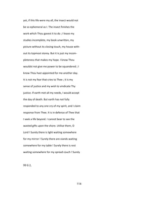yet, if this life were my all, the insect would not
be so ephemeral as I. The insect finishes the
work which Thou gavest it to do ; I leave my
studies incomplete, my book unwritten, my
picture without its closing touch, my house with-
out its topmost storey. But it is just my incom-
pleteness that makes my hope. I know Thou
wouldst not give me power to be squandered ; I
know Thou hast appointed for me another day.
It is not my fear that cries to Thee ; it is my
sense of justice and my wish to vindicate Thy
justice. If earth met all my needs, I would accept
the day of death. But earth has not fully
responded to any one cry of my spirit, and I claim
response from Thee. It is in defence of Thee that
I seek a life beyond. I cannot bear to see the
wasted gifts upon the shore. Utilise them, O
Lord ! Surely there is light waiting somewhere
for my mirror ! Surely there are viands waiting
somewhere for my table ! Surely there is rest
waiting somewhere for my spread couch ! Surely
99 G 2,
114
 