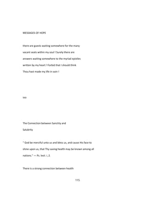 MESSAGES OF HOPE
there are guests waiting somewhere for the many
vacant seats within my soul ! Surely there are
answers waiting somewhere to the myriad epistles
written by my heart ! Forbid that I should think
Thou hast made my life in vain !
ioo
The Connection between Sanctity and
Salubrity
" God be merciful unto us and bless us, and cause His face to
shine upon us, that Thy saving health may be known among all
nations." — Ps. lxvii. i, 2.
There is a strong connection between health
115
 