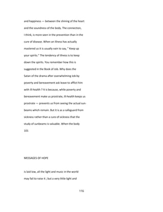 and happiness — between the shining of the heart
and the soundness of the body. The connection,
I think, is more seen in the prevention than in the
cure of disease. When an illness has actually
mastered us it is usually vain to say, " Keep up
your spirits." The tendency of illness is to keep
down the spirits. You remember how this is
suggested in the Book of Job. Why does the
Satan of the drama after overwhelming Job by
poverty and bereavement ask leave to afflict him
with ill-health ? It is because, while poverty and
bereavement make us prostrate, ill-health keeps us
prostrate — prevents us from seeing the actual sun-
beams which remain. But it is as a safeguard from
sickness rather than a cure of sickness that the
study of sunbeams is valuable. When the body
101
MESSAGES OF HOPE
is laid low, all the light and music in the world
may fail to raise it ; but a very little light and
116
 