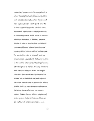 music might have prevented its prostration. It is
where the salt of life has lost its savour that the
body is trodden down ; but where the savour of
life is enjoyed, there is a body-guard. Now, the
psalmist says that religion has a medical value.
He says that everywhere — "among all nations"
— it tends to preserve health. It does so because
it furnishes a sunbeam to the heart. It gives a
promise of good fortune to come. A promise of
coming good fortune brings a flood of mental
energy, and that is converted into bodily energy.
The worries that make us physically weak are
almost entirely occupied with the future, whether
of this world or other worlds. The sting of poverty
is the thought of to-morrow. The sting of bereave-
ment is the cloud beyond death. The sting of
conscience is the doubt of our qualification for
heaven. And, if our worries are generally about
the future, they can have no panacea like religion.
Religion alone can make a heart confident about
the future. Human effort may in a measure
redeem the past ; human toil may provide much
for the present ; but only the sense of God can
gild my future. It is no mere metaphor when
117
 
