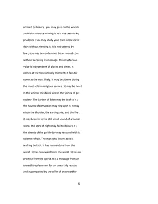 uttered by beauty ; you may gaze on the woods
and fields without hearing it. It is not uttered by
prudence ; you may study your own interests for
days without meeting it. It is not uttered by
law ; you may be condemned by a criminal court
without receiving its message. This mysterious
voice is independent of places and times. It
comes at the most unlikely moment; it fails to
come at the most likely. It may be absent during
the most solemn religious service ; it may be heard
in the whirl of the dance and in the vortex of gay
society. The Garden of Eden may be deaf to it ;
the haunts of corruption may ring with it. It may
elude the thunder, the earthquake, and the fire ;
it may breathe in the still small sound of a human
word. The stars of night may fail to declare it ;
the streets of the garish day may resound with its
solemn refrain. The man who listens to it is
walking by faith. It has no mandate from the
world ; it has no reward from the world ; it has no
promise from the world. It is a message from an
unearthly sphere sent for an unearthly reason
and accompanied by the offer of an unearthly
12
 
