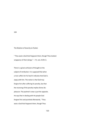 104
The Relation of Severity to Pardon
" Thou wast a God that forgavest them, though Thou tookest
vengeance of their doings." — Ps. xcix. 8 (R.V.).
There is a great confusion of thought on the
subject of retribution. It is supposed that when
a man suffers for his fault it indicates that God is
angry with him. The notion is that God may
forgive him after suffering his penalty, but that
the receiving of the penalty implies Divine dis-
pleasure. The psalmist's view is just the opposite.
He says that in dealing with His people God
forgave first and punished afterwards, " Thou
wast a God that forgavest them, though Thou
120
 