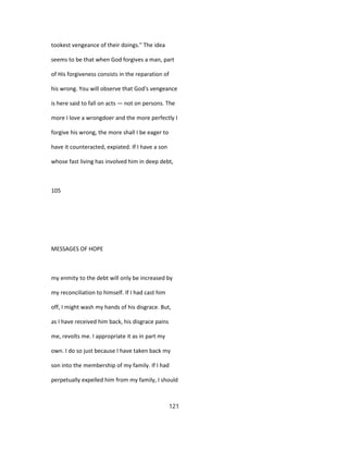 tookest vengeance of their doings." The idea
seems to be that when God forgives a man, part
of His forgiveness consists in the reparation of
his wrong. You will observe that God's vengeance
is here said to fall on acts — not on persons. The
more I love a wrongdoer and the more perfectly I
forgive his wrong, the more shall I be eager to
have it counteracted, expiated. If I have a son
whose fast living has involved him in deep debt,
105
MESSAGES OF HOPE
my enmity to the debt will only be increased by
my reconciliation to himself. If I had cast him
off, I might wash my hands of his disgrace. But,
as I have received him back, his disgrace pains
me, revolts me. I appropriate it as in part my
own. I do so just because I have taken back my
son into the membership of my family. If I had
perpetually expelled him from my family, I should
121
 