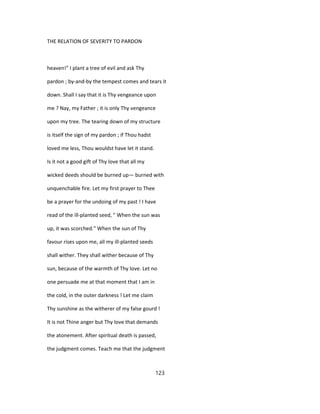 THE RELATION OF SEVERITY TO PARDON
heaven!" I plant a tree of evil and ask Thy
pardon ; by-and-by the tempest comes and tears it
down. Shall I say that it is Thy vengeance upon
me ? Nay, my Father ; it is only Thy vengeance
upon my tree. The tearing down of my structure
is itself the sign of my pardon ; if Thou hadst
loved me less, Thou wouldst have let it stand.
Is it not a good gift of Thy love that all my
wicked deeds should be burned up— burned with
unquenchable fire. Let my first prayer to Thee
be a prayer for the undoing of my past ! I have
read of the ill-planted seed, " When the sun was
up, it was scorched." When the sun of Thy
favour rises upon me, all my ill-planted seeds
shall wither. They shall wither because of Thy
sun, because of the warmth of Thy love. Let no
one persuade me at that moment that I am in
the cold, in the outer darkness ! Let me claim
Thy sunshine as the witherer of my false gourd !
It is not Thine anger but Thy love that demands
the atonement. After spiritual death is passed,
the judgment comes. Teach me that the judgment
123
 