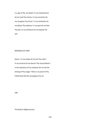 is a sign of life, not death ! In my chastisement
let me read Thy charity ! In my correction let
me recognise Thy Christ ! In my retribution let
me detect Thy radiance ! In my pain let me feel
Thy pity ! In my forfeiture let me behold Thy
107
MESSAGES OF HOPE
favour ! In my stripes let me see Thy smile !
In my remorse let me discern Thy reconciliation !
In the sharpness of my visitation let me hail the
shining of Thy visage ! There is no proof of Thy
Fatherhood like the scourging of my sin.
108
The Road to Righteousness
124
 