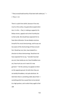 " That ye would walk worthy of God who hath called you." —
I. Thess. II. 12.
There is a point here which, because it lies very
much on the surface, has generally escaped atten-
tion. It is this — Paul, in making an appeal to his
fellow-sinners, appeals not to their humility but
to their pride. We should have expected him to
have done otherwise. He was deeply conscious
himself of his moral shortcomings, and he was not
less aware of the shortcomings of those around
him. Should we not, then, have looked for a
direction to these shortcomings. Should we not
have expected him to say, " Consider how bad
you are, how needy you are, how threadbare you
are, how much you are in want of a new
garment ! " On the contrary, he appeals to them
on the opposite ground. He tells them they are
not wholly threadbare, not quite destitute. He
tells them there is something noble about them —
something which has caused them to be elected
to a high position, and in which they ought to feel
109
125
 