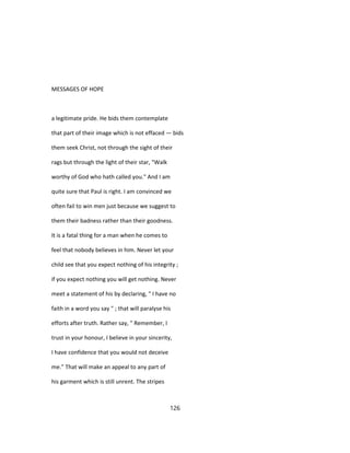 MESSAGES OF HOPE
a legitimate pride. He bids them contemplate
that part of their image which is not effaced — bids
them seek Christ, not through the sight of their
rags but through the light of their star, "Walk
worthy of God who hath called you." And I am
quite sure that Paul is right. I am convinced we
often fail to win men just because we suggest to
them their badness rather than their goodness.
It is a fatal thing for a man when he comes to
feel that nobody believes in him. Never let your
child see that you expect nothing of his integrity ;
if you expect nothing you will get nothing. Never
meet a statement of his by declaring, " I have no
faith in a word you say " ; that will paralyse his
efforts after truth. Rather say, " Remember, I
trust in your honour, I believe in your sincerity,
I have confidence that you would not deceive
me." That will make an appeal to any part of
his garment which is still unrent. The stripes
126
 