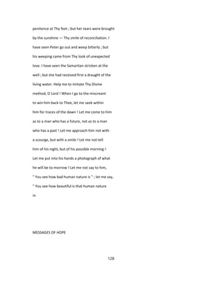 penitence at Thy feet ; but her tears were brought
by the sunshine — Thy smile of reconciliation. I
have seen Peter go out and weep bitterly ; but
his weeping came from Thy look of unexpected
love. I have seen the Samaritan stricken at the
well ; but she had received first a draught of the
living water. Help me to imitate Thy Divine
method, O Lord ! When I go to the miscreant
to win him back to Thee, let me seek within
him for traces of the dawn ! Let me come to him
as to a man who has a future, not as to a man
who has a past ! Let me approach him not with
a scourge, but with a smile ! Let me not tell
him of his night, but of his possible morning !
Let me put into his hands a photograph of what
he will be to-morrow ! Let me not say to him,
" You see how bad human nature is " ; let me say,
" You see how beautiful is that human nature
in
MESSAGES OF HOPE
128
 