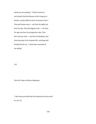 which you are spoiling ! " Tell him that he is
not himself, that the likeness of him hung up in
heaven is quite different from his present mien !
Then will shame come — not from his night, but
from his day. Then will disgust come — not from
his rags, but from his prospective robe. Then
will remorse come — not from his deadness, but
from the pulse of his incipient life ; and hope will
bring forth the cry, " I have been unworthy of
my calling."
112
The First Token of Divine Fellowship
"I will commune with thee from above the mercy-seat."
Ex. xxv. 22.
129
 