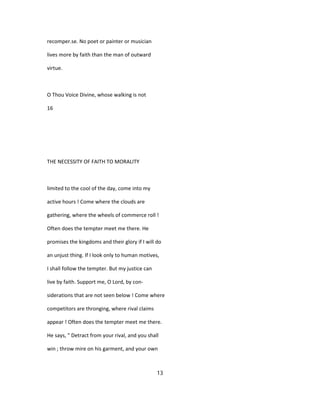 recomper.se. No poet or painter or musician
lives more by faith than the man of outward
virtue.
O Thou Voice Divine, whose walking is not
16
THE NECESSITY OF FAITH TO MORALITY
limited to the cool of the day, come into my
active hours ! Come where the clouds are
gathering, where the wheels of commerce roll !
Often does the tempter meet me there. He
promises the kingdoms and their glory if I will do
an unjust thing. If I look only to human motives,
I shall follow the tempter. But my justice can
live by faith. Support me, O Lord, by con-
siderations that are not seen below ! Come where
competitors are thronging, where rival claims
appear ! Often does the tempter meet me there.
He says, " Detract from your rival, and you shall
win ; throw mire on his garment, and your own
13
 