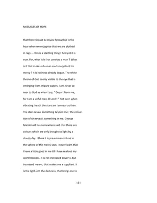 MESSAGES OF HOPE
that there should be Divine fellowship in the
hour when we recognise that we are clothed
in rags — this is a startling thing ! And yet it is
true. For, what is it that convicts a man ? What
is it that makes a human soul a suppliant for
mercy ? It is holiness already begun. The white
throne of God is only visible to the eye that is
emerging from impure waters. I am never so
near to God as when I cry, " Depart from me,
for I am a sinful man, O Lord ! " Not even when
vibrating 'neath the stars am I so near as then.
The stars reveal something beyond me ; the convic-
tion of sin reveals something in me. George
Macdonald has somewhere said that there are
colours which are only brought to light by a
cloudy day. I think it is pre-eminently true in
the sphere of the mercy-seat. I never learn that
I have a little good in me till I have realised my
worthlessness. It is not increased poverty, but
increased means, that makes me a suppliant. It
is the light, not the darkness, that brings me to
131
 