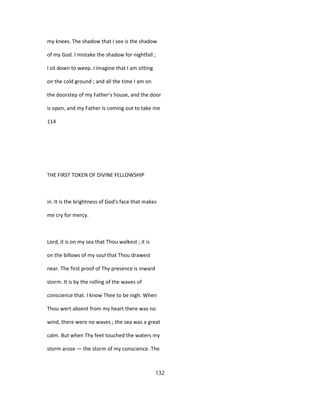 my knees. The shadow that I see is the shadow
of my God. I mistake the shadow for nightfall ;
I sit down to weep. I imagine that I am sitting
on the cold ground ; and all the time I am on
the doorstep of my Father's house, and the door
is open, and my Father is coming out to take me
114
THE FIRST TOKEN OF DIVINE FELLOWSHIP
in. It is the brightness of God's face that makes
me cry for mercy.
Lord, it is on my sea that Thou walkest ; it is
on the billows of my soul that Thou drawest
near. The first proof of Thy presence is inward
storm. It is by the rolling of the waves of
conscience that. I know Thee to be nigh. When
Thou wert absent from my heart there was no
wind, there were no waves ; the sea was a great
calm. But when Thy feet touched the waters my
storm arose — the storm of my conscience. The
132
 