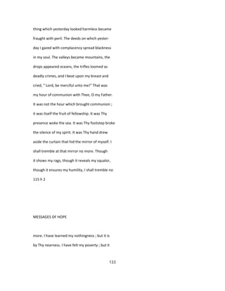 thing which yesterday looked harmless became
fraught with peril. The deeds on which yester-
day I gazed with complacency spread blackness
in my soul. The valleys became mountains, the
drops appeared oceans, the trifles loomed as
deadly crimes, and I beat upon my breast and
cried, " Lord, be merciful unto me!" That was
my hour of communion with Thee, O my Father.
It was not the hour which brought communion ;
it was itself the fruit of fellowship. It was Thy
presence woke the sea. It was Thy footstep broke
the silence of my spirit. It was Thy hand drew
aside the curtain that hid the mirror of myself. I
shall tremble at that mirror no more. Though
it shows my rags, though it reveals my squalor,
though it ensures my humility, I shall tremble no
115 h 2
MESSAGES OF HOPE
more. I have learned my nothingness ; but it is
by Thy nearness. I have felt my poverty ; but it
133
 