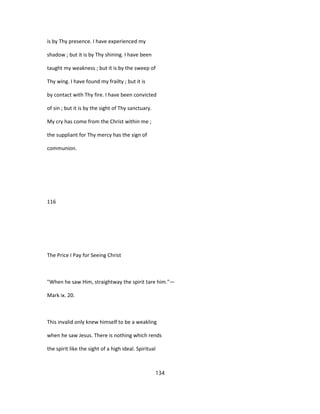 is by Thy presence. I have experienced my
shadow ; but it is by Thy shining. I have been
taught my weakness ; but it is by the sweep of
Thy wing. I have found my frailty ; but it is
by contact with Thy fire. I have been convicted
of sin ; but it is by the sight of Thy sanctuary.
My cry has come from the Christ within me ;
the suppliant for Thy mercy has the sign of
communion.
116
The Price I Pay for Seeing Christ
"When he saw Him, straightway the spirit tare him."—
Mark ix. 20.
This invalid only knew himself to be a weakling
when he saw Jesus. There is nothing which rends
the spirit like the sight of a high ideal. Spiritual
134
 