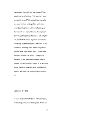 stagnancy is the result of a low standard. There
is a phrase we often hear : " He is on very good
terms with himself." We apply it to a man who
has never had any rending of the spirit. I can
never be on bad terms with myself as long as
there is only one man within me. If in my heart
there hangs the picture of a second self, a higher
self, a self which mimics my errors and tells me
how things ought to be done — if there is in my
soul a man who sings after me the song I have
spoiled, reads after me the piece I have ruined,
performs after me the service I have poorly
rendered — that presence makes me small. It
puts me on bad terms with myself — on wrestling
terms, the terms on which Jacob stood with his
angel. It will not in the least soothe my struggle
117
MESSAGES OF HOPE
to know that I am the first man in the company,
in the village, or even in the kingdom. There was
135
 