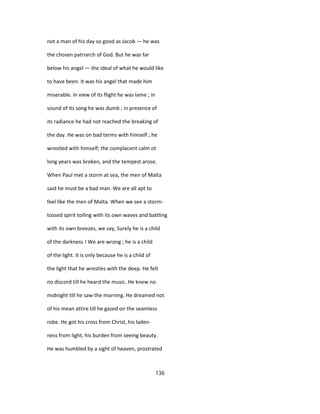 not a man of his day so good as Jacob — he was
the chosen patriarch of God. But he was far
below his angel — the ideal of what he would like
to have been. It was his angel that made him
miserable. In view of its flight he was lame ; in
sound of its song he was dumb ; in presence of
its radiance he had not reached the breaking of
the day. He was on bad terms with himself ; he
wrestled with himself; the complacent calm ot
long years was broken, and the tempest arose.
When Paul met a storm at sea, the men of Malta
said he must be a bad man. We are all apt to
feel like the men of Malta. When we see a storm-
tossed spirit toiling with its own waves and battling
with its own breezes, we say, Surely he is a child
of the darkness ! We are wrong ; he is a child
of the light. It is only because he is a child of
the light that he wrestles with the deep. He felt
no discord till he heard the music. He knew no
midnight till he saw the morning. He dreamed not
of his mean attire till he gazed on the seamless
robe. He got his cross from Christ, his laden-
ness from light, his burden from seeing beauty.
He was humbled by a sight of heaven, prostrated
136
 