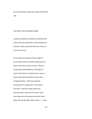 by a ray of Patmos, broken by a song of Bethlehem,
118
THE PRICE 1 PAY FOR SEEING CHRIST
crushed by a glimpse of Calvary, overwhelmed by
a flash of Olivet, dwarfed by a vision of Damascus.
The thorn which pierced his heart was a thorn in
the crown of Jesus.
O Thou who art the ideal of what I ought to
be, the ideal of what my Father would have me
to be, come into my soul and shine ! Give me
one glimpse of the brightness of Thy glory ! I
know it will send me, not peace, but a sword ; I
know it will strike me blind to all that I once
thought beautiful. I shall never again be
pleased with my singing when I have heard
Thy voice. I shall never again admire my
garments when I have seen Thy robe. I shall
never again prize my attainments when I have
discerned Thy splendour. What matter ! — come,
137
 