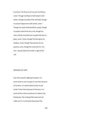 Lord Jesus ! At the price of my own humiliation,
come ! Though my flower of self-esteem shall
wither, though my pride of life shall fade, though
my peace of ignorance shall vanish, come !
Though my ocean shall dwindle to a pool, though
my palace shall shrink into a hut, though my
silver shall be tarnished and my gold shall lose its
glow, come ! Come, though Thy shining be my
shadow ; come, though Thy presence be my
poverty; come, though the vision tell me I am
vile ! I would rather be humble in sight of the
119
MESSAGES OF HOPE
stars than proud in lighting my tapers. It is
worth while to see my spots if I see them because
of sunshine. It is worth while to hear my dis-
cords if I hear them because of harmony. It is
worth while to find my darkness if I detect it by
finding day. The rending of the heart will not
ruffle me if it is rent by the dawning of Thy
138
 
