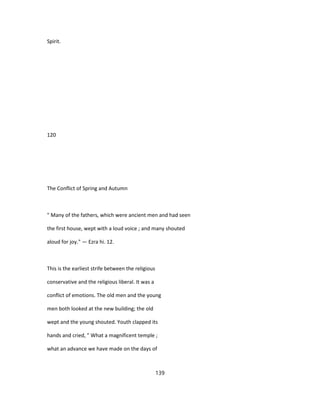 Spirit.
120
The Conflict of Spring and Autumn
" Many of the fathers, which were ancient men and had seen
the first house, wept with a loud voice ; and many shouted
aloud for joy." — Ezra hi. 12.
This is the earliest strife between the religious
conservative and the religious liberal. It was a
conflict of emotions. The old men and the young
men both looked at the new building; the old
wept and the young shouted. Youth clapped its
hands and cried, " What a magnificent temple ;
what an advance we have made on the days of
139
 