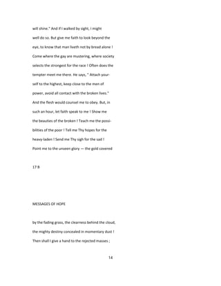 will shine." And if I walked by sight, I might
well do so. But give me faith to look beyond the
eye, to know that man liveth not by bread alone !
Come where the gay are mustering, where society
selects the strongest for the race ! Often does the
tempter meet me there. He says, " Attach your-
self to the highest, keep close to the men of
power, avoid all contact with the broken lives."
And the flesh would counsel me to obey. But, in
such an hour, let faith speak to me ! Show me
the beauties of the broken ! Teach me the possi-
bilities of the poor ! Tell me Thy hopes for the
heavy-laden ! Send me Thy sigh for the sad !
Point me to the unseen glory — the gold covered
17 B
MESSAGES OF HOPE
by the fading grass, the clearness behind the cloud,
the mighty destiny concealed in momentary dust !
Then shall I give a hand to the rejected masses ;
14
 