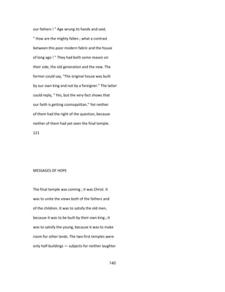 our fathers ! " Age wrung its hands and said,
" How are the mighty fallen ; what a contrast
between this poor modern fabric and the house
of long ago ! " They had both some reason on
their side, the old generation and the new. The
former could say, "The original house was built
by our own king and not by a foreigner." The latter
could reply, " Yes, but the very fact shows that
our faith is getting cosmopolitan." Yet neither
of them had the right of the question, because
neither of them had yet seen the final temple.
121
MESSAGES OF HOPE
The final temple was coming ; it was Christ. It
was to unite the views both of the fathers and
of the children. It was to satisfy the old men,
because it was to be built by their own king ; it
was to satisfy the young, because it was to make
room for other lands. The two first temples were
only half-buildings — subjects for neither laughter
140
 