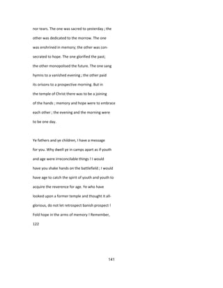 nor tears. The one was sacred to yesterday ; the
other was dedicated to the morrow. The one
was enshrined in memory; the other was con-
secrated to hope. The one glorified the past;
the other monopolised the future. The one sang
hymns to a vanished evening ; the other paid
its orisons to a prospective morning. But in
the temple of Christ there was to be a joining
of the hands ; memory and hope were to embrace
each other ; the evening and the morning were
to be one day.
Ye fathers and ye children, I have a message
for you. Why dwell ye in camps apart as if youth
and age were irreconcilable things ! I would
have you shake hands on the battlefield ; I would
have age to catch the spirit of youth and youth to
acquire the reverence for age. Ye who have
looked upon a former temple and thought it all-
glorious, do not let retrospect banish prospect !
Fold hope in the arms of memory ! Remember,
122
141
 