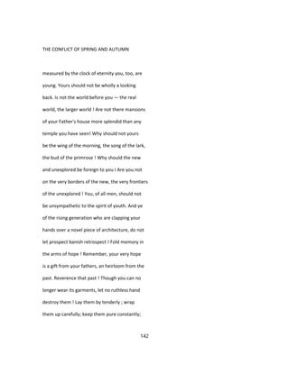 THE CONFLICT OF SPRING AND AUTUMN
measured by the clock of eternity you, too, are
young. Yours should not be wholly a looking
back. Is not the world before you — the real
world, the larger world ! Are not there mansions
of your Father's house more splendid than any
temple you have seen! Why should not yours
be the wing of the morning, the song of the lark,
the bud of the primrose ! Why should the new
and unexplored be foreign to you I Are you not
on the very borders of the new, the very frontiers
of the unexplored ! You, of all men, should not
be unsympathetic to the spirit of youth. And ye
of the rising generation who are clapping your
hands over a novel piece of architecture, do not
let prospect banish retrospect ! Fold memory in
the arms of hope ! Remember, your very hope
is a gift from your fathers, an heirloom from the
past. Reverence that past ! Though you can no
longer wear its garments, let no ruthless hand
destroy them ! Lay them by tenderly ; wrap
them up carefully; keep them pure constantly;
142
 