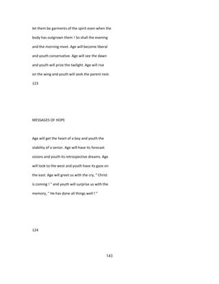 let them be garments of the spirit even when the
body has outgrown them ! So shall the evening
and the morning meet. Age will become liberal
and youth conservative. Age will see the dawn
and youth will prize the twilight. Age will rise
on the wing and youth will seek the parent nest.
123
MESSAGES OF HOPE
Age will get the heart of a boy and youth the
stability of a senior. Age will have its forecast
visions and youth its retrospective dreams. Age
will look to the west and youth have its gaze on
the east. Age will greet us with the cry, " Christ
is coming ! " and youth will surprise us with the
memory, " He has done all things well ! "
124
143
 