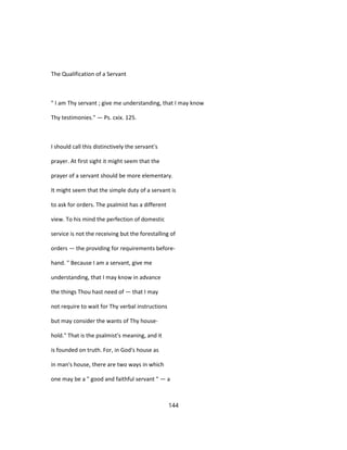 The Qualification of a Servant
" I am Thy servant ; give me understanding, that I may know
Thy testimonies." — Ps. cxix. 125.
I should call this distinctively the servant's
prayer. At first sight it might seem that the
prayer of a servant should be more elementary.
It might seem that the simple duty of a servant is
to ask for orders. The psalmist has a different
view. To his mind the perfection of domestic
service is not the receiving but the forestalling of
orders — the providing for requirements before-
hand. " Because I am a servant, give me
understanding, that I may know in advance
the things Thou hast need of — that I may
not require to wait for Thy verbal instructions
but may consider the wants of Thy house-
hold." That is the psalmist's meaning, and it
is founded on truth. For, in God's house as
in man's house, there are two ways in which
one may be a " good and faithful servant " — a
144
 