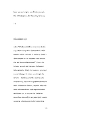 lower way and a higher way. The lower way is
that of the beginner. It is the waiting for every
125
MESSAGES OF HOPE
detail. " What wouldst Thou have me to do this
day ? Shall I sweep three rooms or four ? Shall
I cleanse for the sanctuary six vessels or twelve ?
Shall I prepare for Thy house the same amount
that was consumed yesterday ? " So asks the
incipient servant. And in answer the heavenly
Father gives the details ; He issues ten command-
ments. But as yet He misses something in the
servant — that thing which the psalmist calls
understanding. He would be glad if the domestics
of His house would exercise judgment. He craves
in the servant a second stage of goodness and
faithfulness. Let us suppose that the Father
names four rooms of His sanctuary which require
sweeping. Let us suppose that on descending
145
 