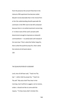 from His presence the servant finds that in the
interval a fifth apartment has become soiled.
Would it not be desirable that in the mind of him
or her the understanding should supersede the
command. Is the fifth room to be left uncleaned
because there is no verbal enactment concerning
it ! Is there none of the Lord's servants with
discernment enough to improvise an eleventh
commandment — to satisfy God's will instead of
His mere law ! That is what the Father longs for,
that is what the psalmist prays for, that is what
the instincts of all hearts desire.
126
THE QUALIFICATION OF A SERVANT
Lord, men of old have said, " Teach me Thy
law " ; rather shall my prayer be, " Teach me
Thy will." My voice shalt Thou hear in the
morning ; but it will be to suggest, not to receive,
orders. I should not like to come with the
inquiry, " To how many shall I minister this
146
 