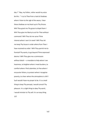 day ? " Nay, my Father, rather would my voice
be this : " I cry to Thee from a land of shadows
where I listen to the sigh of the weary. I bear
these shadows on my heart up to Thy throne.
Wilt Thou grant me Thy grace to dispel them !
Wilt Thou give me liberty to act for Thee without
command ! Wilt Thou let me serve Thine
interest where I see it in need ! Wilt Thou let
me keep Thy house in order where from Thee I
have received no order ! Wilt Thou permit me to
forestall Thy wants, to go beyond Thine expressed
desires ! Wilt Thou give me a commission
without detail — a mandate to help where I see
heaviness, to brighten where I meet burdens, to
comfort where I find calamities, to free where I
encounter fetters, to protect where I recognise
poverty, to cheer where the atmosphere is chill !
Such would I have my prayer to be. It is a small
thing to keep Thy precept; I would consult Thy
pleasure. It is a light thing to obey Thy word ;
I would minister to Thy will. It is an easy thing
127
147
 