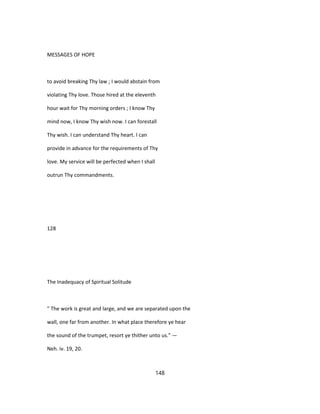 MESSAGES OF HOPE
to avoid breaking Thy law ; I would abstain from
violating Thy love. Those hired at the eleventh
hour wait for Thy morning orders ; I know Thy
mind now, I know Thy wish now. I can forestall
Thy wish. I can understand Thy heart. I can
provide in advance for the requirements of Thy
love. My service will be perfected when I shall
outrun Thy commandments.
128
The Inadequacy of Spiritual Solitude
" The work is great and large, and we are separated upon the
wall, one far from another. In what place therefore ye hear
the sound of the trumpet, resort ye thither unto us." —
Neh. iv. 19, 20.
148
 