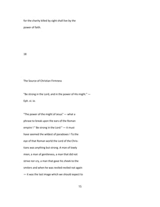 for the charity killed by sight shall live by the
power of faith.
18
The Source of Christian Firmness
"Be strong in the Lord, and in the power of His might." —
Eph. vi. io.
"The power of the might of Jesus" — what a
phrase to break upon the ears of the Roman
empire ! " Be strong in the Lord " — it must
have seemed the wildest of paradoxes ! To the
eye of that Roman world the Lord of the Chris-
tians was anything but strong. A man of lowly
mien, a man of gentleness, a man that did not
strive nor cry, a man that gave his cheek to the
smiters and when he was reviled reviled not again
— it was the last image which we should expect to
15
 