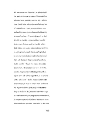 We are wrong ; not thus shall I be able to build
the walls of the new Jerusalem. The work of my
salvation is not a solitary process. It is a solemn
hour ; but it is the solemnity, not of silence, but
of crowdedness. I must summon into my sym-
pathy all the sons of men. I cannot build up the
virtues of my heart if I am thinking only of God.
Would I be humble ; mine must be a humility
before man. Anyone could be humble before
God. It does not need a redeemed soul to shrink
in nothingness beneath the stars of night. But
to sink my interests before a brother, to refrain
from self-display in the presence of an inferior —
that is humility ! Would I be meek ; it must be
before man. I dare not answer God ; all flesh is
silent in His presence. But to be gentle with an
equal, to be soft with a dependant, to be lenient
with a fallen soul — that is meekness ! Would I
be charitable ; it must be before man. God needs
not my silver nor my gold ; they would add no
drop to His ocean. But, to clothe a brother's rags,
to soothe a sister's pain, to give the children bread,
to help the orphans' cry, to bind the broken heart
and comfort the wounded conscience — that is to
150
 