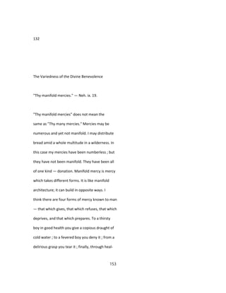 132
The Variedness of the Divine Benevolence
"Thy manifold mercies." — Neh. ix. 19.
"Thy manifold mercies" does not mean the
same as "Thy many mercies." Mercies may be
numerous and yet not manifold. I may distribute
bread amid a whole multitude in a wilderness. In
this case my mercies have been numberless ; but
they have not been manifold. They have been all
of one kind — donation. Manifold mercy is mercy
which takes different forms. It is like manifold
architecture; it can build in opposite ways. I
think there are four forms of mercy known to man
— that which gives, that which refuses, that which
deprives, and that which prepares. To a thirsty
boy in good health you give a copious draught of
cold water ; to a fevered boy you deny it ; from a
delirious grasp you tear it ; finally, through heal-
153
 
