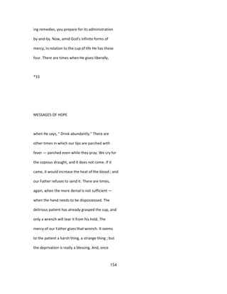 ing remedies, you prepare for its administration
by-and-by. Now, amid God's infinite forms of
mercy, in relation to the cup of life He has these
four. There are times when He gives liberally,
*33
MESSAGES OF HOPE
when He says, " Drink abundantly." There are
other times in which our lips are parched with
fever — parched even while they pray. We cry for
the copious draught, and it does not come. If it
came, it would increase the heat of the blood ; and
our Father refuses to send it. There are times,
again, when the mere denial is not sufficient —
when the hand needs to be dispossessed. The
delirious patient has already grasped the cup, and
only a wrench will tear it from his hold. The
mercy of our Father gives that wrench. It seems
to the patient a harsh thing, a strange thing ; but
the deprivation is really a blessing. And, once
154
 