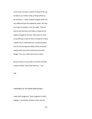 more, there are times in which, instead of the cup
we desire, our Father sends us things which we
do not desire — bitter medical draughts which are
very different from the looked-for water. Yet they
are meant to prepare us for the water. They are
sent to cool the fever and make us ready for the
copious draught to-morrow. They seem to mock
us by offering a crown of thorns instead of a crown
of gold ; but in reality they are a sanitary prepara-
tion for the coming with safety of that unstinted
supply which at present could only come with
danger. This, too, is the mercy of our Father.
My soul, thou art now under one of the manifold
mercies of God. I often hear thee say, " I am
134
VARIEDNESS OF THE DIVINE BENEVOLENCE
under God's judgment." God's judgment is God's
judging — His decision of what is best. Has thy
155
 