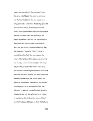 prayer been denied thee. So was Israel's when
she came out of Egypt. She asked an entrance
into the Promised Land ; she was answered by
forty years in the wilderness. Was that judgment !
It was sublime mercy. Was one just released
from a fever hospital fit for the arduous service of
the land of Canaan ? No ; the granting of her
prayer would have killed her. Has thy possession
been wrenched from thy hand. So was Judah's
when she was carried captive into Babylon. Was
that judgment ! It was her Father's mercy. In
her delirium of self-will she was grasping the
potion of her pride, and the poison was entering
into her soul ; was it not kind that the sick-nurse
Babylon should restrain her frantic arms ! Hast
thou received something bitter to drink instead of
the water thou hast desired ; has thine experience
seemed to mock thy prayer. So did John's. He
asked the right hand in the kingdom and received
in its place the cup of fiery baptism. Was that
judgment ! It was the mercy of his God. Wouldst
thou put an oar into the right hand of an invalid ;
he would miss the stroke on the ocean of God's
love. To the beloved disciple, to thee, the Father's
156
 