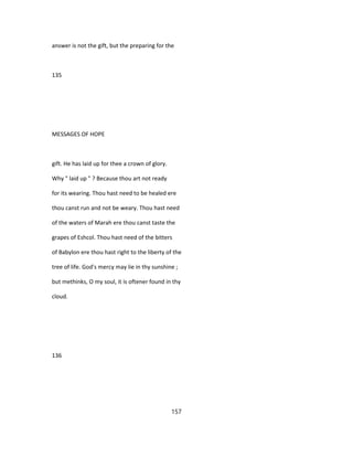answer is not the gift, but the preparing for the
135
MESSAGES OF HOPE
gift. He has laid up for thee a crown of glory.
Why " laid up " ? Because thou art not ready
for its wearing. Thou hast need to be healed ere
thou canst run and not be weary. Thou hast need
of the waters of Marah ere thou canst taste the
grapes of Eshcol. Thou hast need of the bitters
of Babylon ere thou hast right to the liberty of the
tree of life. God's mercy may lie in thy sunshine ;
but methinks, O my soul, it is oftener found in thy
cloud.
136
157
 