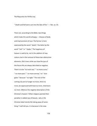 The Requisites for Perfect Joy
" Death and hell were cast into the lake of fire." — Rev. xx. 14.
There are, according to the Bible, two things
which make this world unhappy — disease of body
and imprisonment of soul. The former is here
expressed by the word " death," the latter by the
word " hell " or " Hades." The happiness of
heaven is said to lie, not in the addition of new
colours, but in the removal of these two obstructive
elements. Did it ever strike you how the joys of
the future life are always described as negative.
There is to be "no more sea," " no more curse,"
" no more pain," " no more sorrow," no " shut
gates " because " no night." The men of the
coming city are to hunger no more, thirst no
more, be oppressed with heat no more, shed tears
no more. Whence this negative description of the
Christian's heaven ? Other religions painted their
paradise in added rays of beauty ; why is the
Christian ideal merely the taking away of some-
thing ? I will tell you. It is because in the view
158
 