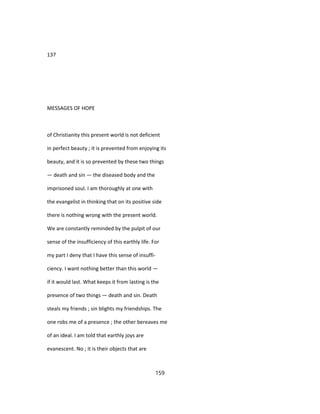 137
MESSAGES OF HOPE
of Christianity this present world is not deficient
in perfect beauty ; it is prevented from enjoying its
beauty, and it is so prevented by these two things
— death and sin — the diseased body and the
imprisoned soul. I am thoroughly at one with
the evangelist in thinking that on its positive side
there is nothing wrong with the present world.
We are constantly reminded by the pulpit of our
sense of the insufficiency of this earthly life. For
my part I deny that I have this sense of insuffi-
ciency. I want nothing better than this world —
if it would last. What keeps it from lasting is the
presence of two things — death and sin. Death
steals my friends ; sin blights my friendships. The
one robs me of a presence ; the other bereaves me
of an ideal. I am told that earthly joys are
evanescent. No ; it is their objects that are
159
 