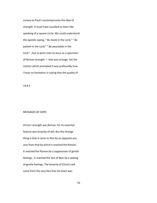 convey to Paul's contemporaries the idea of
strength. It must have sounded to them like
speaking of a square circle. We could understand
the apostle saying, " Be meek in the Lord," " Be
patient in the Lord," " Be peaceable in the
Lord " ; but to point men to Jesus as a specimen
of Roman strength — that was strange. Yet the
instinct which prompted it was profoundly true.
I have no hesitation in saying that the quality of
19 B 2
MESSAGES OF HOPE
Christ's strength was Roman, for its essential
feature was tenacity of will. But the strange
thing is that it came to Him by an opposite pro-
cess from that by which it reached the Roman.
It reached the Roman by a suppression of gentle
feelings ; it reached the Son of Man by a waking
of gentle feelings. The tenacity of Christ's will
came from the very fact that His heart was
16
 