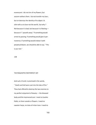 evanescent. I do not tire of my flowers; but
autumn withers them. I do not transfer my love ;
but sin destroys the identity of its object. St.
John tells us to love not the world ; but why ?
Not because it is bad, but because it is fleeting —
because it " passeth away." If something would
arrest its passing, if something would give it per-
manence, if something would endow it with
perpetual bloom, we should be able to say, " This
is our rest."
138
THE REQUISITES FOR PERFECT JOY
And such, O Lord, is promised in the words,
" Death and hell were cast into the lake of fire."
Thou hast offered to destroy the two enemies to
my perfect enjoyment of beauty — the diseased
body and the imprisoned soul. I need no lovelier
fields, no fairer woods or flowers. I need no
sweeter harps, no lutes of richer tone. I need no
160
 