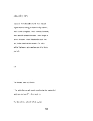 MESSAGES OF HOPE
presence, immortalise them with Thine indwell-
ing ! Make love lasting ; make friendship fadeless ;
make charity changeless ; make kindness constant ;
make warmth of heart winterless ; make delight in
beauty deathless ; make the taste for music tire-
less ; make the social hour sinless ! Our earth
will be Thy heaven when we have got rid of death
and hell.
140
The Deepest Stage of Calamity
" The spirit of a man will sustain his infirmity ; but a wounded
spirit who can bear ? " — Prov. xviii. 14.
The idea is that a calamity affects us, not
162
 
