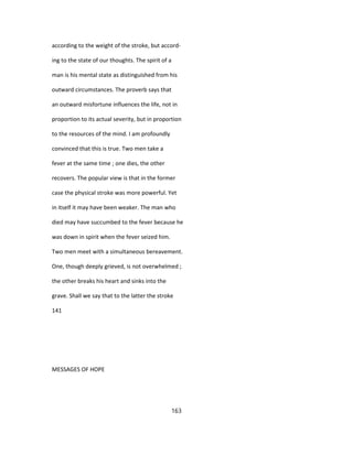 according to the weight of the stroke, but accord-
ing to the state of our thoughts. The spirit of a
man is his mental state as distinguished from his
outward circumstances. The proverb says that
an outward misfortune influences the life, not in
proportion to its actual severity, but in proportion
to the resources of the mind. I am profoundly
convinced that this is true. Two men take a
fever at the same time ; one dies, the other
recovers. The popular view is that in the former
case the physical stroke was more powerful. Yet
in itself it may have been weaker. The man who
died may have succumbed to the fever because he
was down in spirit when the fever seized him.
Two men meet with a simultaneous bereavement.
One, though deeply grieved, is not overwhelmed ;
the other breaks his heart and sinks into the
grave. Shall we say that to the latter the stroke
141
MESSAGES OF HOPE
163
 