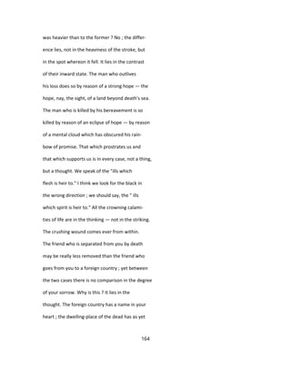 was heavier than to the former ? No ; the differ-
ence lies, not in the heaviness of the stroke, but
in the spot whereon it fell. It lies in the contrast
of their inward state. The man who outlives
his loss does so by reason of a strong hope — the
hope, nay, the sight, of a land beyond death's sea.
The man who is killed by his bereavement is so
killed by reason of an eclipse of hope — by reason
of a mental cloud which has obscured his rain-
bow of promise. That which prostrates us and
that which supports us is in every case, not a thing,
but a thought. We speak of the "ills which
flesh is heir to." I think we look for the black in
the wrong direction ; we should say, the " ills
which spirit is heir to." All the crowning calami-
ties of life are in the thinking — not in the striking.
The crushing wound comes ever from within.
The friend who is separated from you by death
may be really less removed than the friend who
goes from you to a foreign country ; yet between
the two cases there is no comparison in the degree
of your sorrow. Why is this ? It lies in the
thought. The foreign country has a name in your
heart ; the dwelling-place of the dead has as yet
164
 