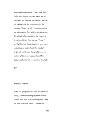 seemingly least aggressive ? I see it now, O my
Father. I see that the stormiest spot is and has
ever been, not the wave, but the soul. I see that
it is my heart that first needs to receive the
mandate, " Peace ; be still ! " I see that nothing
can submerge me if my spirit be not submerged.
Therefore it is for my soul that first I pray. It is
to me I would have Thee first say, " Peace ! "
Let Thy Christ put the rainbow in my heart ere it
is stretched across the flood ! The cloud of
to-day will not kill me if the sun of to-morrow
is clear; light to-morrow's sun, O Lord! The
bleakness of winter will not daunt me if my faith
143
MESSAGES OF HOPE
makes the springtime near ; plant the faith of the
spring, O Lord ! The partings by death will not
chill me if the hope of reunion bring cheer ; shed
the hope of reunion, O Lord ! I can bear the
166
 