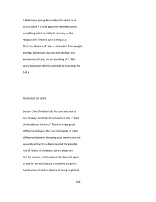 it that in our young days makes this spirit to us
so attractive ? It is its apparent resemblance to
something which is really its contrary — the
religious life. There is such a thing as a
Christian absence of care — a freedom from weight,
anxiety, depression. But you will observe, it is
an absence of care, not an annulling of it. The
social epicurean tells his comrade to cast away his
145 k
MESSAGES OF HOPE
burden ; the Christian tells his comrade, not to
cast it away, but to lay it somewhere else : " Cast
thy burden on the Lord." There is a very great
difference between the two commands. It is the
difference between throwing your money into the
sea and putting it in a bank beyond the possible
risk of failure. A Christian's care is always to
him his money — his treasure. He does not want
to lose it ; he would place it nowhere except in
hands where it had no chance of being neglected.
168
 